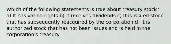 Which of the following statements is true about treasury stock? a) It has voting rights b) It receives dividends c) It is issued stock that has subsequently reacquired by the corporation d) It is authorized stock that has not been issues and is held in the corporation's treasury