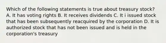 Which of the following statements is true about treasury stock? A. It has voting rights B. It receives dividends C. It i issued stock that has been subsequently reacquired by the corporation D. It is authorized stock that has not been issued and is held in the corporation's treasury