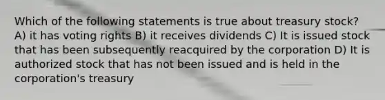 Which of the following statements is true about treasury stock? A) it has voting rights B) it receives dividends C) It is issued stock that has been subsequently reacquired by the corporation D) It is authorized stock that has not been issued and is held in the corporation's treasury