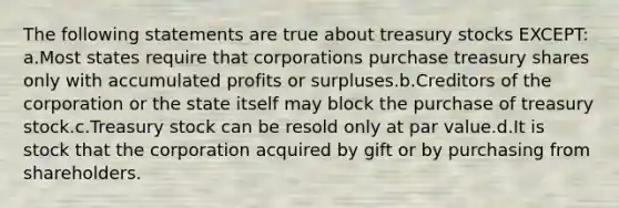 The following statements are true about treasury stocks EXCEPT: a.Most states require that corporations purchase treasury shares only with accumulated profits or surpluses.b.Creditors of the corporation or the state itself may block the purchase of treasury stock.c.Treasury stock can be resold only at par value.d.It is stock that the corporation acquired by gift or by purchasing from shareholders.