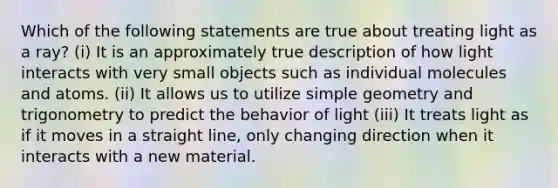 Which of the following statements are true about treating light as a ray? (i) It is an approximately true description of how light interacts with very small objects such as individual molecules and atoms. (ii) It allows us to utilize simple geometry and trigonometry to predict the behavior of light (iii) It treats light as if it moves in a straight line, only changing direction when it interacts with a new material.