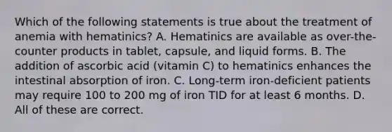 Which of the following statements is true about the treatment of anemia with hematinics? A. Hematinics are available as over-the-counter products in tablet, capsule, and liquid forms. B. The addition of ascorbic acid (vitamin C) to hematinics enhances the intestinal absorption of iron. C. Long-term iron-deficient patients may require 100 to 200 mg of iron TID for at least 6 months. D. All of these are correct.