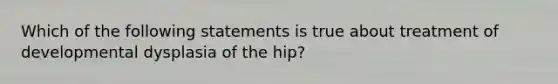 Which of the following statements is true about treatment of developmental dysplasia of the hip?