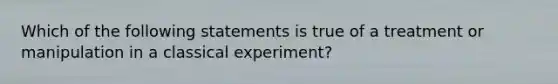 Which of the following statements is true of a treatment or manipulation in a classical experiment?