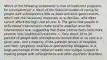 Which of the following statements is true of treatment programs for schizophrenia? a. Much of the financial burden of caring for people with schizophrenia falls to state and local governments, which lack the necessary resources, or to families, who often cannot afford the high cost of care. b. The gains that people in skills-based interventions make tend to stabilize once the interventions end, suggesting that these interventions hold more promise than traditional treatment. c. Only about 10 to 20 percent of people with schizophrenia receive little or no care in a given year, and a majority of the patients remain in hospitals until their symptoms stabilize or permanently disappear. d. A large percentage of the national health care budget is spent in treating people with schizophrenia and other psychotic disorders.