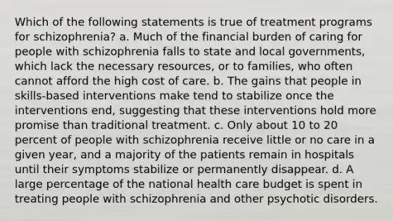 Which of the following statements is true of treatment programs for schizophrenia? a. Much of the financial burden of caring for people with schizophrenia falls to state and local governments, which lack the necessary resources, or to families, who often cannot afford the high cost of care. b. The gains that people in skills-based interventions make tend to stabilize once the interventions end, suggesting that these interventions hold more promise than traditional treatment. c. Only about 10 to 20 percent of people with schizophrenia receive little or no care in a given year, and a majority of the patients remain in hospitals until their symptoms stabilize or permanently disappear. d. A large percentage of the national health care budget is spent in treating people with schizophrenia and other psychotic disorders.