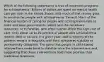 Which of the following statements is true of treatment programs for schizophrenia? Billions of dollars are spent on mental health care per year in the United States, and much of that money goes to services for people with schizophrenia. Correct! Much of the financial burden of caring for people with schizophrenia falls to state and local governments, which lack the necessary resources, or to families, who often cannot afford the high cost of care. Only about 10 to 20 percent of people with schizophrenia receive little or no care in a given year, and a majority of the patients remain in hospitals until their symptoms stabilize or permanently disappear. The gains that people in skills-based interventions make tend to stabilize once the interventions end, suggesting that these interventions hold more promise than traditional treatment.