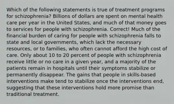 Which of the following statements is true of treatment programs for schizophrenia? Billions of dollars are spent on mental health care per year in the United States, and much of that money goes to services for people with schizophrenia. Correct! Much of the financial burden of caring for people with schizophrenia falls to state and local governments, which lack the necessary resources, or to families, who often cannot afford the high cost of care. Only about 10 to 20 percent of people with schizophrenia receive little or no care in a given year, and a majority of the patients remain in hospitals until their symptoms stabilize or permanently disappear. The gains that people in skills-based interventions make tend to stabilize once the interventions end, suggesting that these interventions hold more promise than traditional treatment.