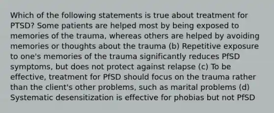 Which of the following statements is true about treatment for PTSD? Some patients are helped most by being exposed to memories of the trauma, whereas others are helped by avoiding memories or thoughts about the trauma (b) Repetitive exposure to one's memories of the trauma significantly reduces PfSD symptoms, but does not protect against relapse (c) To be effective, treatment for PfSD should focus on the trauma rather than the client's other problems, such as marital problems (d) Systematic desensitization is effective for phobias but not PfSD