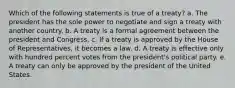 Which of the following statements is true of a treaty? a. The president has the sole power to negotiate and sign a treaty with another country. b. A treaty is a formal agreement between the president and Congress. c. If a treaty is approved by the House of Representatives, it becomes a law. d. A treaty is effective only with hundred percent votes from the president's political party. e. A treaty can only be approved by the president of the United States.