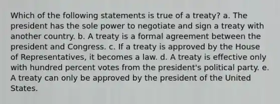 Which of the following statements is true of a treaty? a. The president has the sole power to negotiate and sign a treaty with another country. b. A treaty is a formal agreement between the president and Congress. c. If a treaty is approved by the House of Representatives, it becomes a law. d. A treaty is effective only with hundred percent votes from the president's political party. e. A treaty can only be approved by the president of the United States.