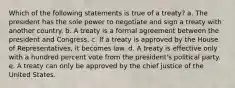 Which of the following statements is true of a treaty? a. The president has the sole power to negotiate and sign a treaty with another country. b. A treaty is a formal agreement between the president and Congress. c. If a treaty is approved by the House of Representatives, it becomes law. d. A treaty is effective only with a hundred percent vote from the president's political party. e. A treaty can only be approved by the chief justice of the United States.