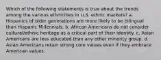 Which of the following statements is true about the trends among the various ethnicities in U.S. ethnic markets? a. Hispanics of older generations are more likely to be bilingual than Hispanic Millennials. b. African Americans do not consider cultural/ethnic heritage as a critical part of their identity. c. Asian Americans are less educated than any other minority group. d. Asian Americans retain strong core values even if they embrace American values.