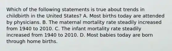 Which of the following statements is true about trends in childbirth in the United States? A. Most births today are attended by physicians. B. The maternal mortality rate steadily increased from 1940 to 2010. C. The infant mortality rate steadily increased from 1940 to 2010. D. Most babies today are born through home births.