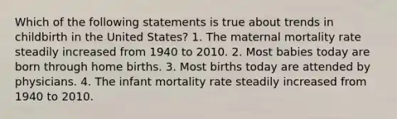 Which of the following statements is true about trends in childbirth in the United States? 1. The maternal mortality rate steadily increased from 1940 to 2010. 2. Most babies today are born through home births. 3. Most births today are attended by physicians. 4. The infant mortality rate steadily increased from 1940 to 2010.