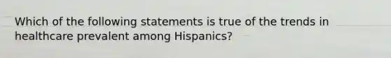 Which of the following statements is true of the trends in healthcare prevalent among Hispanics?