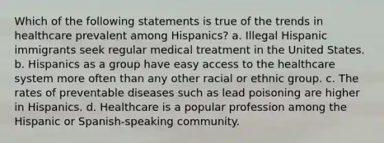 Which of the following statements is true of the trends in healthcare prevalent among Hispanics? a. Illegal Hispanic immigrants seek regular medical treatment in the United States. b. Hispanics as a group have easy access to the healthcare system more often than any other racial or ethnic group. c. The rates of preventable diseases such as lead poisoning are higher in Hispanics. d. Healthcare is a popular profession among the Hispanic or Spanish-speaking community.