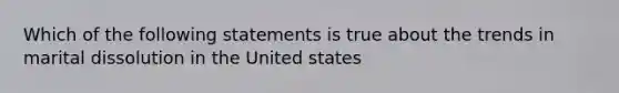 Which of the following statements is true about the trends in marital dissolution in the United states