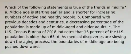 Which of the following statements is true of the trends in midlife? a. Middle age is starting earlier and is shorter for increasing numbers of active and healthy people. b. Compared with previous decades and centuries, a decreasing percentage of the population is made up of middle-aged and older adults. c. The U.S. Census Bureau of 2018 indicates that 15 percent of the U.S. population is older than 65. d. As medical discoveries are slowing down the aging process, the boundaries of middle age are being pushed downward.