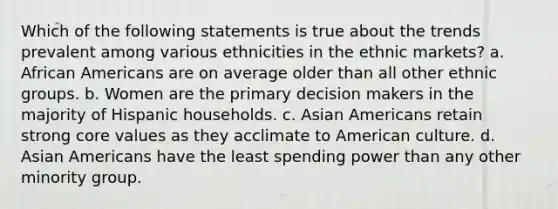 Which of the following statements is true about the trends prevalent among various ethnicities in the ethnic markets? a. African Americans are on average older than all other ethnic groups. b. Women are the primary decision makers in the majority of Hispanic households. c. Asian Americans retain strong core values as they acclimate to American culture. d. Asian Americans have the least spending power than any other minority group.