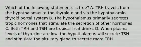 Which of the following statements is true? A. TRH travels from the hypothalamus to the thyroid gland via the hypothalamic-thyroid portal system B. The hypothalamus primarily secretes tropic hormones that stimulate the secretion of other hormones C. Both TRH and TSH are tropical fruit drinks D. When plasma levels of thyroxine are low, the hypothalamus will secrete TSH and stimulate the pituitary gland to secrete more TRH