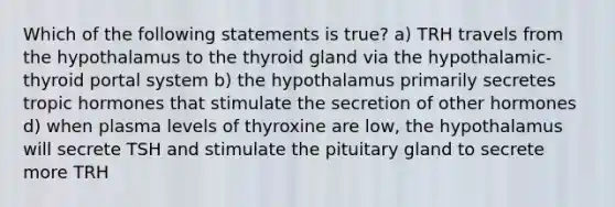 Which of the following statements is true? a) TRH travels from the hypothalamus to the thyroid gland via the hypothalamic-thyroid portal system b) the hypothalamus primarily secretes tropic hormones that stimulate the secretion of other hormones d) when plasma levels of thyroxine are low, the hypothalamus will secrete TSH and stimulate the pituitary gland to secrete more TRH