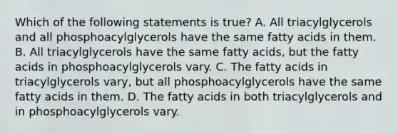 Which of the following statements is true? A. All triacylglycerols and all phosphoacylglycerols have the same fatty acids in them. B. All triacylglycerols have the same fatty acids, but the fatty acids in phosphoacylglycerols vary. C. The fatty acids in triacylglycerols vary, but all phosphoacylglycerols have the same fatty acids in them. D. The fatty acids in both triacylglycerols and in phosphoacylglycerols vary.