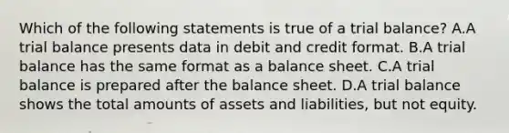 Which of the following statements is true of a trial​ balance? A.A trial balance presents data in debit and credit format. B.A trial balance has the same format as a balance sheet. C.A trial balance is prepared after the balance sheet. D.A trial balance shows the total amounts of assets and​ liabilities, but not equity.