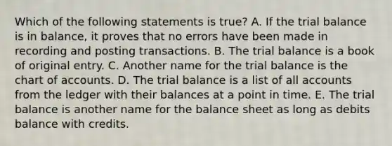 Which of the following statements is true? A. If the trial balance is in balance, it proves that no errors have been made in recording and posting transactions. B. The trial balance is a book of original entry. C. Another name for the trial balance is the chart of accounts. D. The trial balance is a list of all accounts from the ledger with their balances at a point in time. E. The trial balance is another name for the balance sheet as long as debits balance with credits.