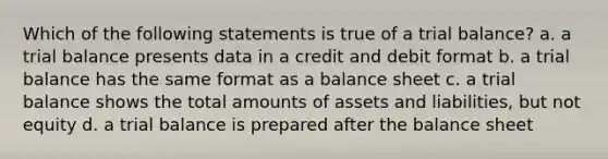 Which of the following statements is true of a trial balance? a. a trial balance presents data in a credit and debit format b. a trial balance has the same format as a balance sheet c. a trial balance shows the total amounts of assets and liabilities, but not equity d. a trial balance is prepared after the balance sheet