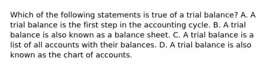 Which of the following statements is true of a trial​ balance? A. A trial balance is the first step in the accounting cycle. B. A trial balance is also known as a balance sheet. C. A trial balance is a list of all accounts with their balances. D. A trial balance is also known as the chart of accounts.