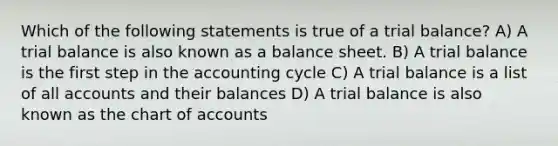 Which of the following statements is true of a trial balance? A) A trial balance is also known as a balance sheet. B) A trial balance is the first step in the accounting cycle C) A trial balance is a list of all accounts and their balances D) A trial balance is also known as the chart of accounts