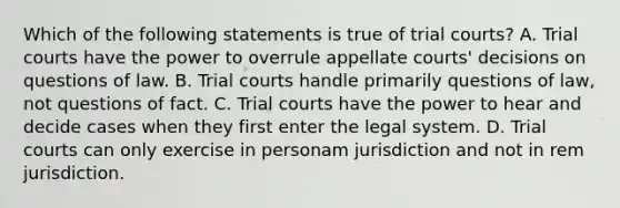 Which of the following statements is true of trial courts? A. Trial courts have the power to overrule appellate courts' decisions on questions of law. B. Trial courts handle primarily questions of law, not questions of fact. C. Trial courts have the power to hear and decide cases when they first enter the legal system. D. Trial courts can only exercise in personam jurisdiction and not in rem jurisdiction.