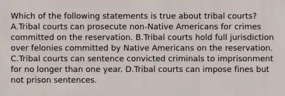 Which of the following statements is true about tribal courts? A.Tribal courts can prosecute non-Native Americans for crimes committed on the reservation. B.Tribal courts hold full jurisdiction over felonies committed by Native Americans on the reservation. C.Tribal courts can sentence convicted criminals to imprisonment for no longer than one year. D.Tribal courts can impose fines but not prison sentences.