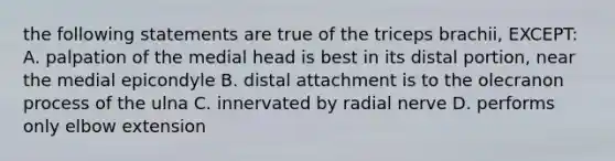 the following statements are true of the triceps brachii, EXCEPT: A. palpation of the medial head is best in its distal portion, near the medial epicondyle B. distal attachment is to the olecranon process of the ulna C. innervated by radial nerve D. performs only elbow extension