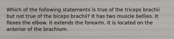 Which of the following statements is true of the triceps brachii but not true of the biceps brachii? It has two muscle bellies. It flexes the elbow. It extends the forearm. It is located on the anterior of the brachium.