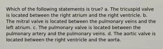 Which of the following statements is true? a. The tricuspid valve is located between the right atrium and the right ventricle. b. The mitral valve is located between the pulmonary veins and the left atrium. c. The pulmonary valve is located between the pulmonary artery and the pulmonary veins. d. The aortic valve is located between the right ventricle and the aorta.