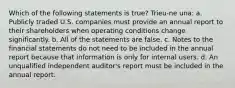 Which of the following statements is true? Trieu-ne una: a. Publicly traded U.S. companies must provide an annual report to their shareholders when operating conditions change significantly. b. All of the statements are false. c. Notes to the financial statements do not need to be included in the annual report because that information is only for internal users. d. An unqualified independent auditor's report must be included in the annual report.