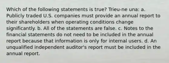 Which of the following statements is true? Trieu-ne una: a. Publicly traded U.S. companies must provide an annual report to their shareholders when operating conditions change significantly. b. All of the statements are false. c. Notes to the <a href='https://www.questionai.com/knowledge/kFBJaQCz4b-financial-statements' class='anchor-knowledge'>financial statements</a> do not need to be included in the annual report because that information is only for internal users. d. An unqualified independent auditor's report must be included in the annual report.