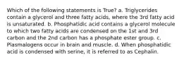 Which of the following statements is True? a. Triglycerides contain a glycerol and three fatty acids, where the 3rd fatty acid is unsaturated. b. Phosphatidic acid contains a glycerol molecule to which two fatty acids are condensed on the 1st and 3rd carbon and the 2nd carbon has a phosphate ester group. c. Plasmalogens occur in brain and muscle. d. When phosphatidic acid is condensed with serine, it is referred to as Cephalin.