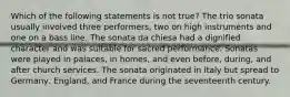 Which of the following statements is not true? The trio sonata usually involved three performers, two on high instruments and one on a bass line. The sonata da chiesa had a dignified character and was suitable for sacred performance. Sonatas were played in palaces, in homes, and even before, during, and after church services. The sonata originated in Italy but spread to Germany, England, and France during the seventeenth century.