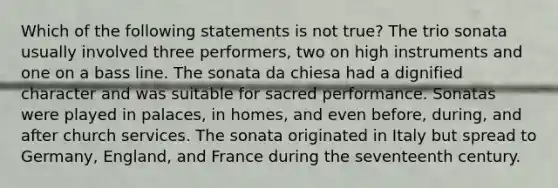 Which of the following statements is not true? The trio sonata usually involved three performers, two on high instruments and one on a bass line. The sonata da chiesa had a dignified character and was suitable for sacred performance. Sonatas were played in palaces, in homes, and even before, during, and after church services. The sonata originated in Italy but spread to Germany, England, and France during the seventeenth century.