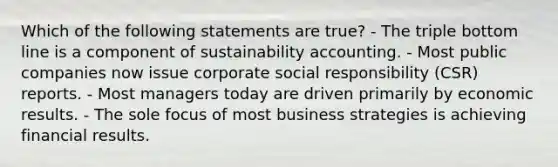 Which of the following statements are true? - The triple bottom line is a component of sustainability accounting. - Most public companies now issue corporate social responsibility (CSR) reports. - Most managers today are driven primarily by economic results. - The sole focus of most business strategies is achieving financial results.