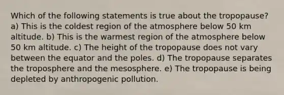 Which of the following statements is true about the tropopause? a) This is the coldest region of the atmosphere below 50 km altitude. b) This is the warmest region of the atmosphere below 50 km altitude. c) The height of the tropopause does not vary between the equator and the poles. d) The tropopause separates the troposphere and the mesosphere. e) The tropopause is being depleted by anthropogenic pollution.