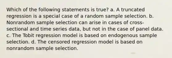 Which of the following statements is true? a. A truncated regression is a special case of a random sample selection. b. Nonrandom sample selection can arise in cases of cross-sectional and time series data, but not in the case of panel data. c. The Tobit regression model is based on endogenous sample selection. d. The censored regression model is based on nonrandom sample selection.