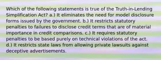 Which of the following statements is true of the Truth-in-Lending Simplification Act? a.) It eliminates the need for model disclosure forms issued by the government. b.) It restricts statutory penalties to failures to disclose credit terms that are of material importance in credit comparisons. c.) It requires statutory penalties to be based purely on technical violations of the act. d.) It restricts state laws from allowing private lawsuits against deceptive advertisements.