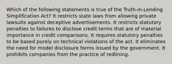 Which of the following statements is true of the Truth-in-Lending Simplification Act? It restricts state laws from allowing private lawsuits against deceptive advertisements. It restricts statutory penalties to failures to disclose credit terms that are of material importance in credit comparisons. It requires statutory penalties to be based purely on technical violations of the act. It eliminates the need for model disclosure forms issued by the government. It prohibits companies from the practice of redlining.