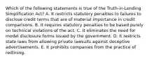 Which of the following statements is true of the Truth-in-Lending Simplification Act? A. It restricts statutory penalties to failures to disclose credit terms that are of material importance in credit comparisons. B. It requires statutory penalties to be based purely on technical violations of the act. C. It eliminates the need for model disclosure forms issued by the government. D. It restricts state laws from allowing private lawsuits against deceptive advertisements. E. It prohibits companies from the practice of redlining.