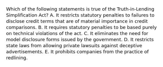 Which of the following statements is true of the Truth-in-Lending Simplification Act? A. It restricts statutory penalties to failures to disclose credit terms that are of material importance in credit comparisons. B. It requires statutory penalties to be based purely on technical violations of the act. C. It eliminates the need for model disclosure forms issued by the government. D. It restricts state laws from allowing private lawsuits against deceptive advertisements. E. It prohibits companies from the practice of redlining.