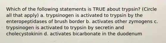 Which of the following statements is TRUE about trypsin? (Circle all that apply) a. trypsinogen is activated to trypsin by the enteropeptidases of brush border b. activates other zymogens c. trypsinogen is activated to trypsin by secretin and cholecystokinin d. activates bicarbonate in the duodenum